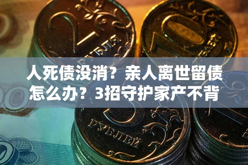 济南人死债没消？亲人离世留债怎么办？3招守护家产不背锅