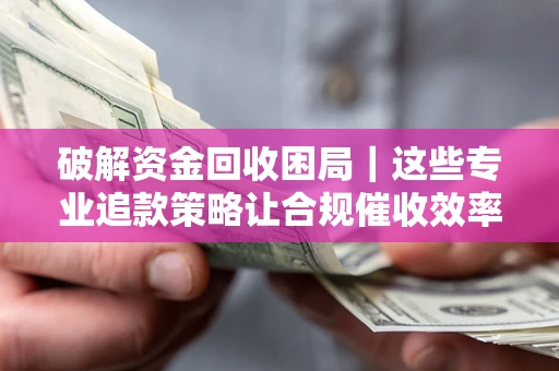 济南破解资金回收困局｜这些专业追款策略让合规催收效率翻倍