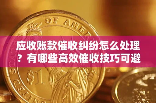 济南应收账款催收纠纷怎么处理？有哪些高效催收技巧可避免坏账？